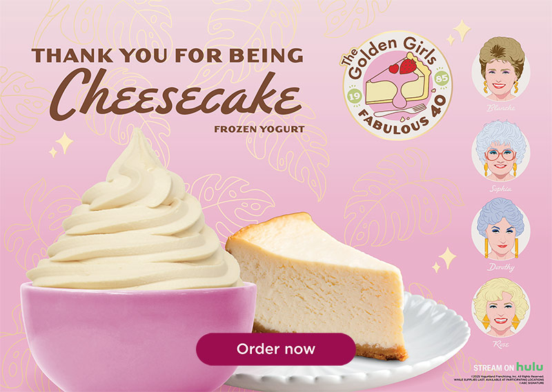 Thank You For Being Cheesecake Frozen Yogurt. The Golden Girls Fabulous 40 - Stream on Hulu. ©2025 Yogurtland Franchising, Inc. All Rights Reserved. While Supplies Last. Available at participating locations. ©ABC Signature
