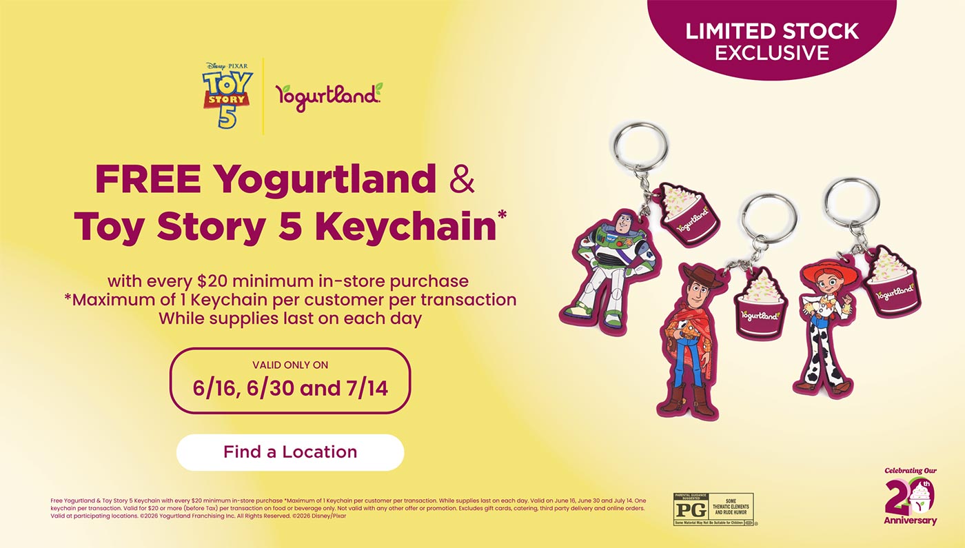 Limited Stock Exclusive: FREE Yogurtland & Toy Story 5 Keychain* with every $20 minimum in-store purchase! *Maximum of 1 Keychain per customer per transaction. While supplies last on each day. Valid only on 6/16, 6/30 and 7/14. Find a location! Free Yogurtland & Toy Story 5 Keychain with every $20 minimum in-store purchase *Maximum of 1 Keychain per customer per transaction. While supplies last on each day. Valid on June 16, June 30 and July 14. One keychain per transaction. Valid for $20 or more (before Tax) per transaction on food or beverage only. Not valid with any other offer or promotion. Excludes gift cards, catering, third party delivery and online orders. Valid at participating locations. Copyright 2026 Yogurtland Franchising Inc. All Rights Reserved. Copyright 2026 Disney/Pixar