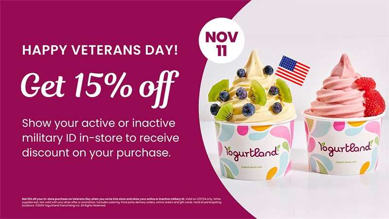 November 11th - Get 15% off. Show your active or inactive military ID in-store to receive discount on your purchase. Get 15% off your in-store purchase on Veterans Day when you come into store and show your active or inactive military ID. Valid on 11/11/24 only. While supplies last. Not valid with any other offer or promotion. Excludes catering, third party delivery orders, online orders and gift cards. Valid at participating locations. Copyright 2024 Yogurtland Franchising Inc. All Rights Reserved.