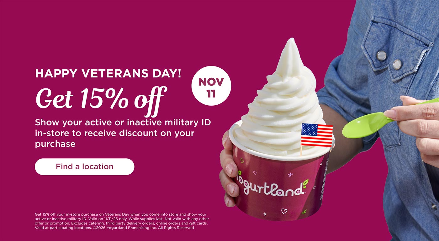 Get 15% off your in-store purchase on Veterans Day when you come into store and show your active or inactive military ID. Valid on 11/11/26 only. While supplies last. Not valid with any other offer or promotion. Excludes catering, third party delivery orders, online orders and gift cards. Valid at participating locations. Copyright 2026 Yogurtland Franchising Inc. All Rights Reserved.