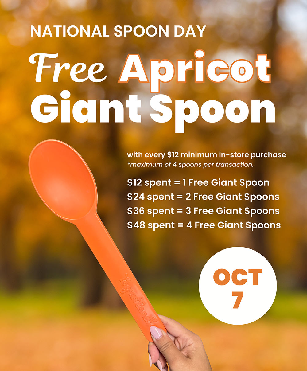 National Spoon Day: Free Apricot Giant Spoon with every $12 minimum in-store purchase - maximum of 4 spoons per transaction. $12 spent	=	1 Free Giant Spoon, $24 spent	=	2 Free Giant Spoons, $36 spent =	3 Free Giant Spoons, $48 spent =	4 Free Giant Spoons - October 7