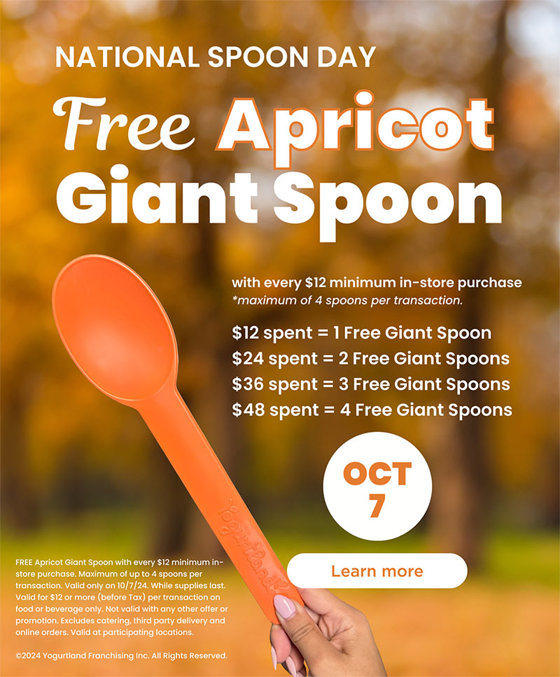 Free Apricot Giant Spoon with every $12 minimum in-store purchase - maximum of 4 spoons per transaction. $12 spent	=	1 Free Giant Spoon, $24 spent	=	2 Free Giant Spoons, $36 spent =	3 Free Giant Spoons, $48 spent =	4 Free Giant Spoons. FREE Apricot Giant Spoon with every $12 minimum in-store purchase. Maximum of up to 4 spoons per transaction. Valid only on 10/7/24. While supplies last. Valid for $12 or more (before Tax) per transaction on food or beverage only. Not valid with any other offer or promotion. Excludes catering, third party delivery and online orders. Valid at participating locations. ©2024 Yogurtland Franchising Inc. All Rights Reserved.