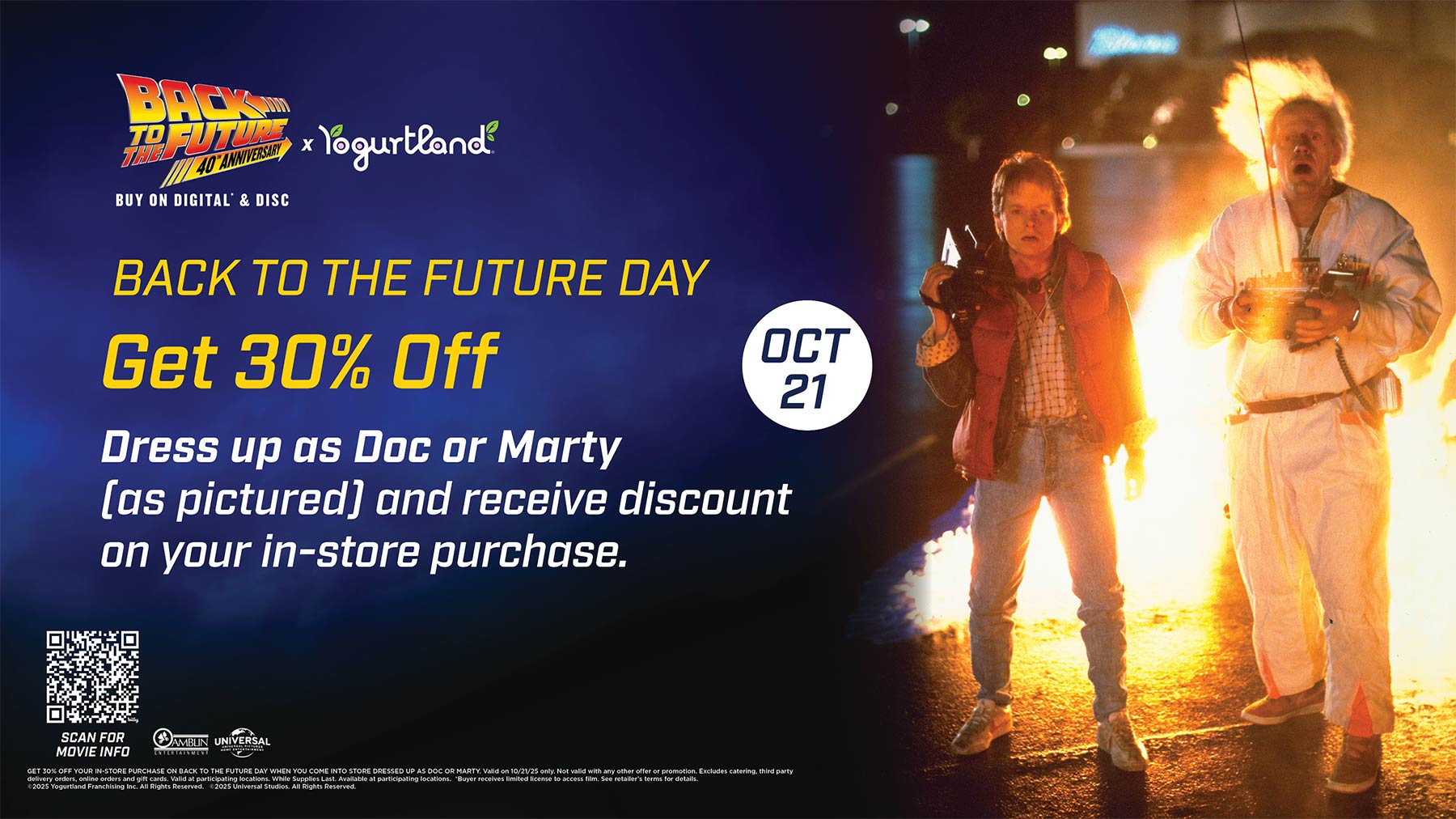 Get 30% Off: Dress up as Doc or Morty [as pictured] and receive discount on your in-store purchase. Get 30% off your in-store purchase on Back to the Future Day when you come into store dressed up as Doc or Marty. Valid on 10/21/25 only. Not valid with any other offer or promotion. Excludes catering, third party delivery orders, online orders and gift cards. Valid at participating locations. While Supplies Last. Available at participating locations. *Buyer receives limited license to access film. See retailer's terms for details. Copyright 2025 Yogurtland Franchising Inc. All Rights Reserved. Copyright 2025 Universal Studios. All Rights Reserved.