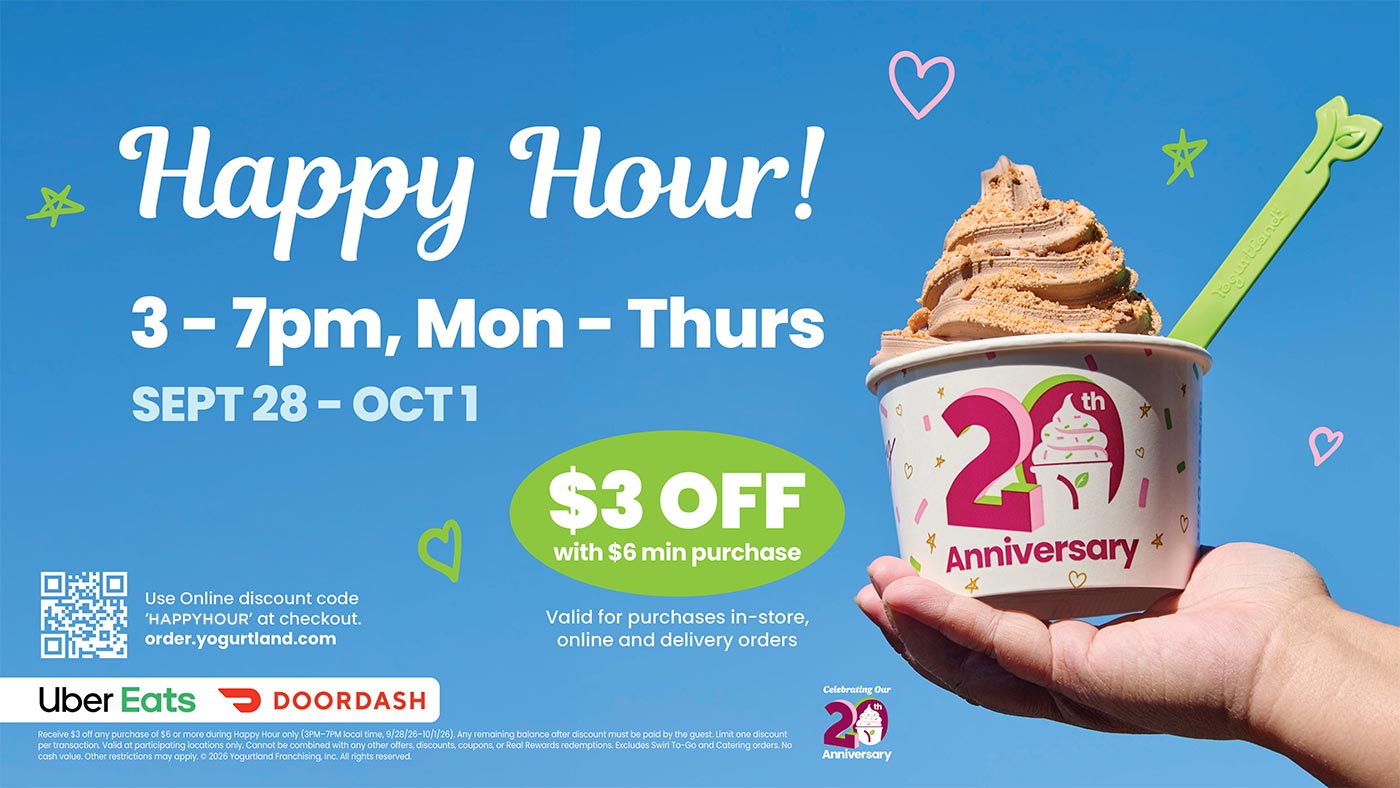 Happy Hour 3-7PM, Monday - Thursday, September 28 - October 1. Use online discount code 'HAPPYHOUR' at checkout. Receive $3 off any purchase of $6 or more during Happy Hour only (3PM-7PM local time, 9/28/26-10/1/26). Any remaining balance after discount must be paid by the guest. Limit one discount per transaction. Valid at participating locations only. Cannot be combined with any other offers, discounts, coupons, or Real Rewards redemptions. Excludes Swirl To-Go and Catering orders. No cash value. Other restrictions may apply. Copyright 2026 Yogurtland Franchising, Inc. All rights reserved.