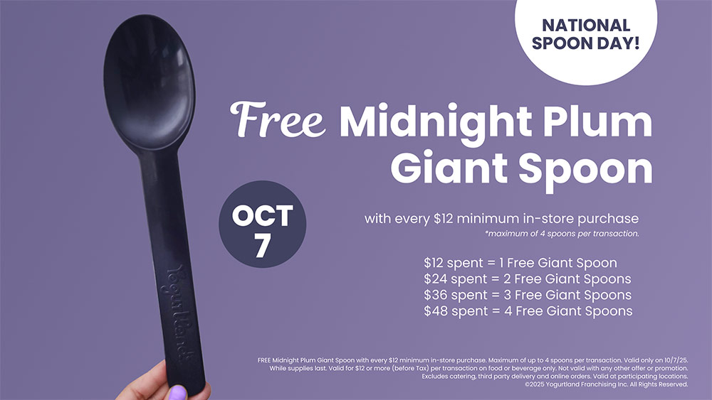 Free Midnight Plum Giant Spoon! October 7: with every $12 minimum in-store purchase - *maximum of 4 spoons per transaction. $12 spent = 1 Free Giant Spoon. $24 spent = 2 Free Giant Spoons. $36 spent = 3 Free Giant Spoons. $48 spent = 4 Free Giant Spoons. FREE Midnight Plum Giant Spoon with every $12 minimum in-store purchase. Maximum of up to 4 spoons per transaction. Valid only on 10/7/25. While supplies last. Valid for $12 or more (before Tax) per transaction on food or beverage only. Not valid with any other offer or promotion. Excludes catering, third party delivery and online orders. Valid at participating locations. ©2025 Yogurtland Franchising, Inc. All Rights Reserved.