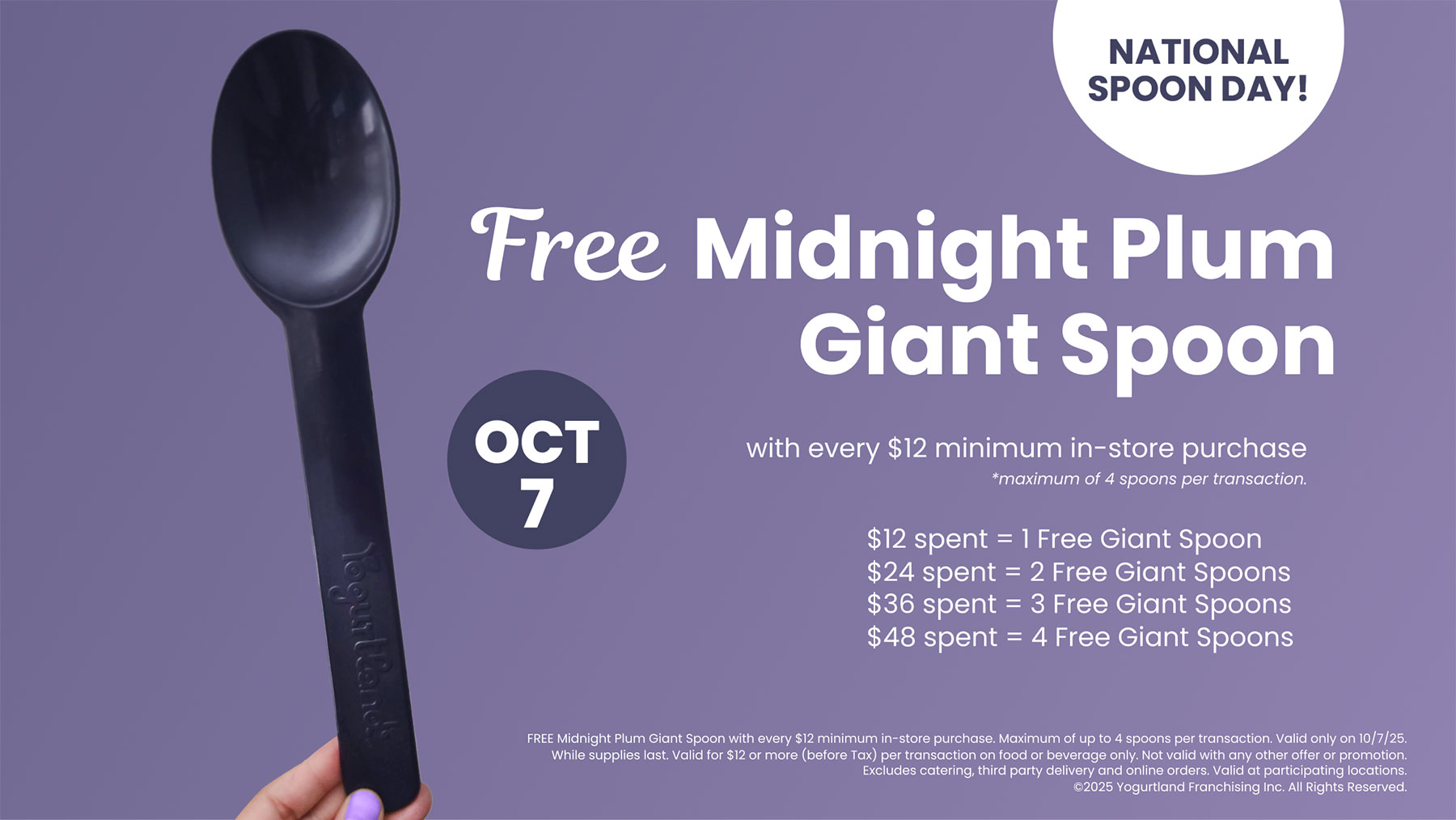 Free Midnight Plum Giant Spoon! October 7: with every $12 minimum in-store purchase - *maximum of 4 spoons per transaction. $12 spent = 1 Free Giant Spoon. $24 spent = 2 Free Giant Spoons. $36 spent = 3 Free Giant Spoons. $48 spent = 4 Free Giant Spoons. FREE Midnight Plum Giant Spoon with every $12 minimum in-store purchase. Maximum of up to 4 spoons per transaction. Valid only on 10/7/25. While supplies last. Valid for $12 or more (before Tax) per transaction on food or beverage only. Not valid with any other offer or promotion. Excludes catering, third party delivery and online orders. Valid at participating locations. ©2025 Yogurtland Franchising, Inc. All Rights Reserved.